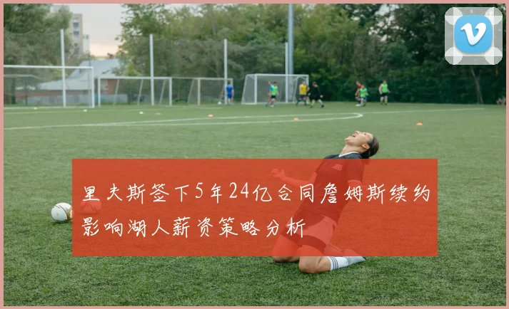里夫斯签下5年24亿合同詹姆斯续约影响湖人薪资策略分析