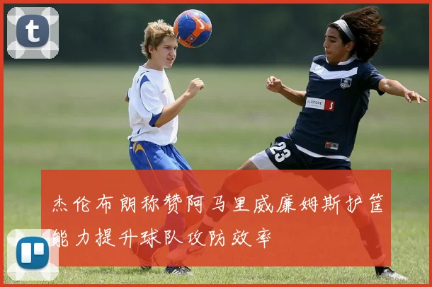 杰伦布朗称赞阿马里威廉姆斯护筐能力提升球队攻防效率