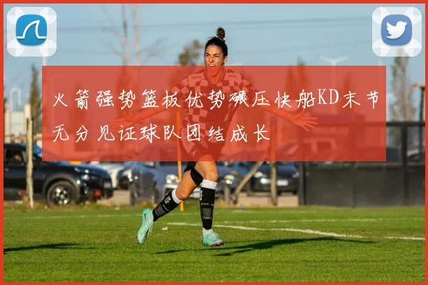 火箭强势篮板优势碾压快船KD末节无分见证球队团结成长