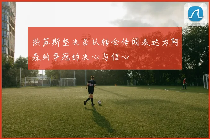热苏斯坚决否认转会传闻表达为阿森纳争冠的决心与信心