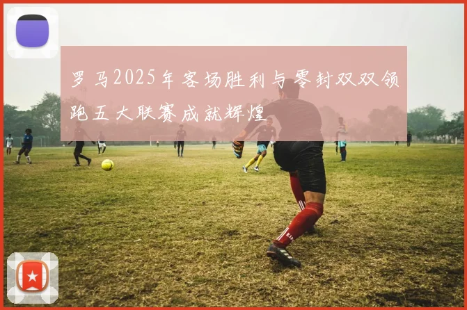 罗马2025年客场胜利与零封双双领跑五大联赛成就辉煌