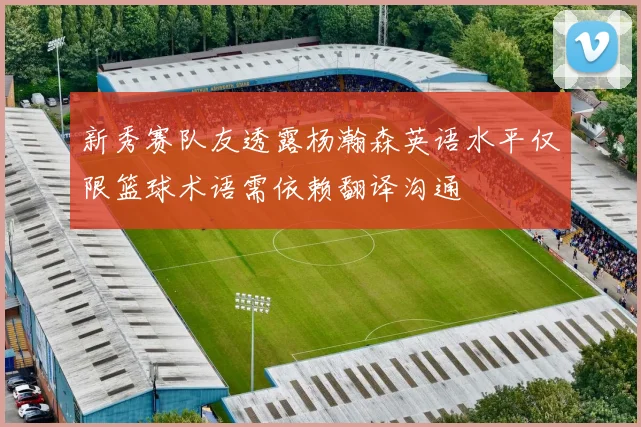 新秀赛队友透露杨瀚森英语水平仅限篮球术语需依赖翻译沟通