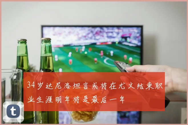 34岁达尼洛坦言或将在尤文结束职业生涯明年将是最后一年