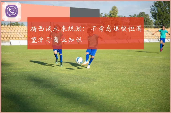 梅西谈未来规划：不考虑退役但渴望学习商业知识