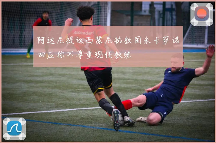 阿达尼提议西蒙尼执教国米卡萨诺回应称不尊重现任教练
