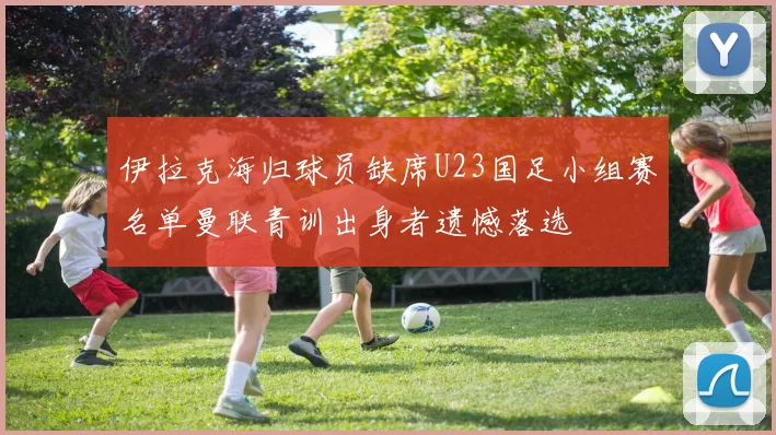 伊拉克海归球员缺席U23国足小组赛名单曼联青训出身者遗憾落选