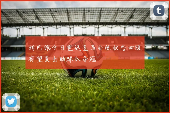 姆巴佩今日重返皇马合练状态回暖有望复出助球队争冠