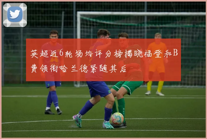 英超近6轮场均评分榜揭晓福登和B费领衔哈兰德紧随其后