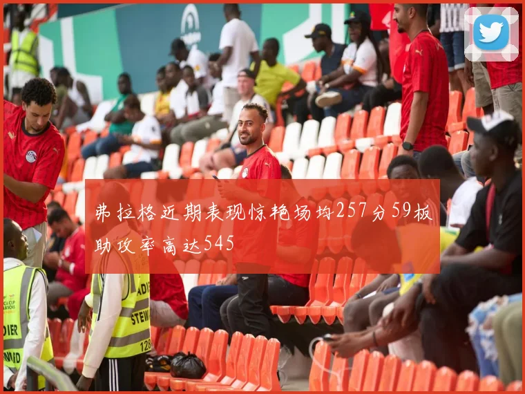 弗拉格近期表现惊艳场均257分59板助攻率高达545