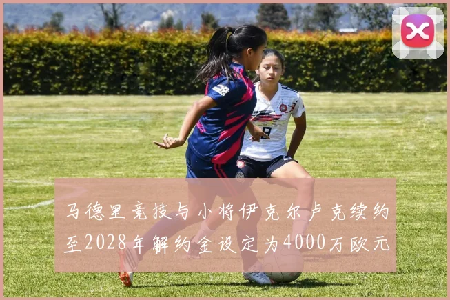 马德里竞技与小将伊克尔卢克续约至2028年解约金设定为4000万欧元