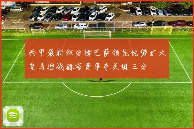 西甲最新积分榜巴萨领先优势扩大皇马迎战赫塔费争夺关键三分