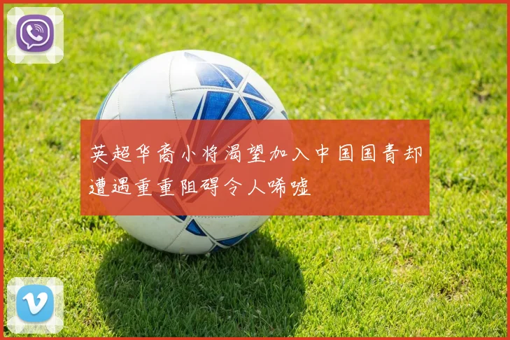英超华裔小将渴望加入中国国青却遭遇重重阻碍令人唏嘘